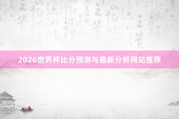 2026世界杯比分预测与最新分析网站推荐