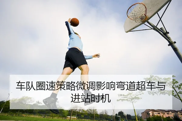 车队圈速策略微调影响弯道超车与进站时机