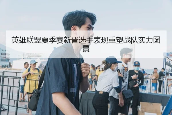英雄联盟夏季赛新晋选手表现重塑战队实力图景